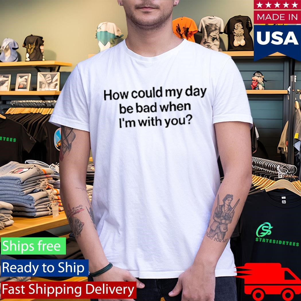 How Could My Day Be Bad When I’m With You Shirt