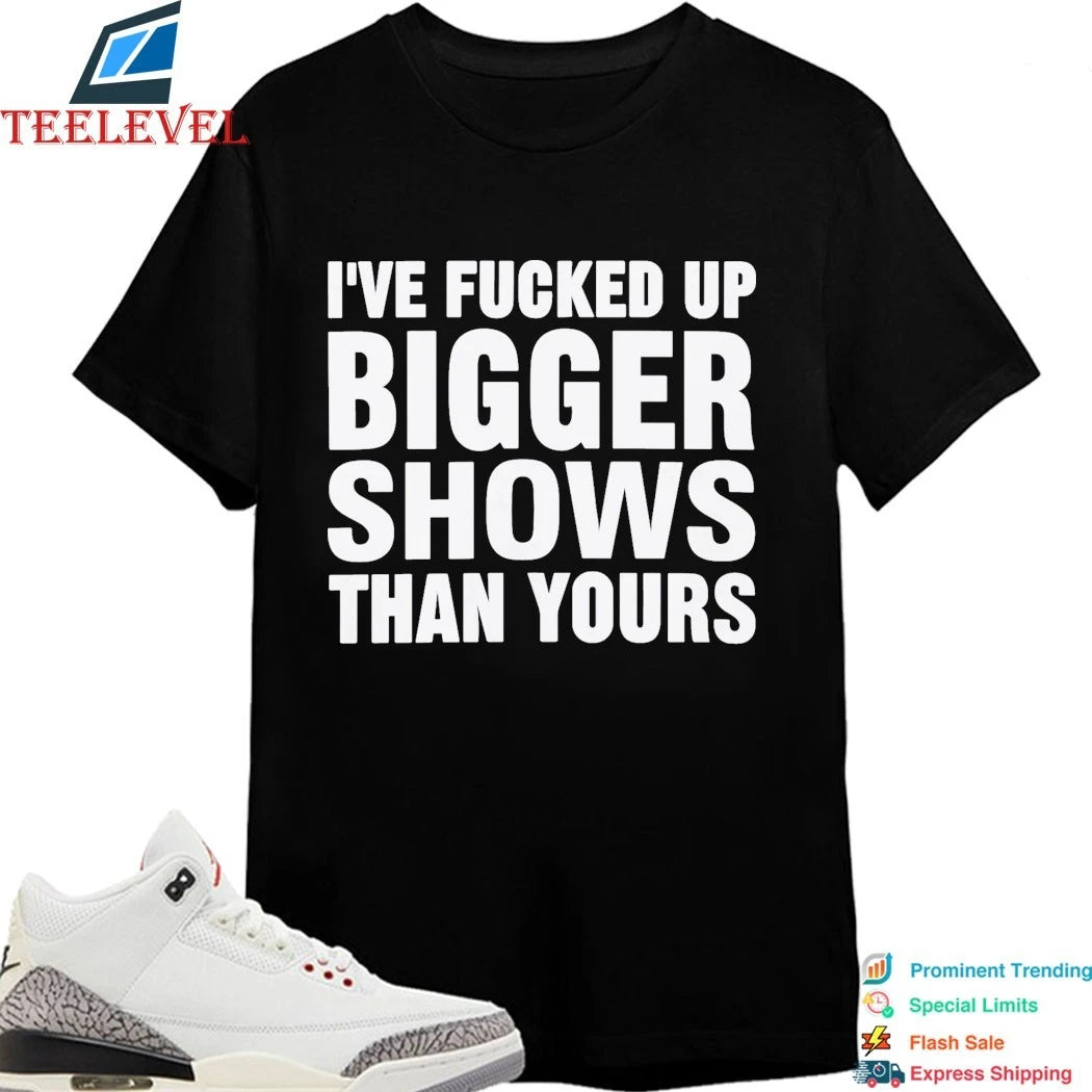 Official I’ve Fucked Up Bigger Shows Than Yours Shirts